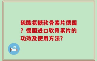 硫酸氨糖软骨素片德国？德国进口软骨素片的功效及使用方法？