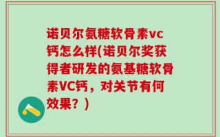 诺贝尔氨糖软骨素vc钙怎么样(诺贝尔奖获得者研发的氨基糖软骨素VC钙，对关节有何效果？)