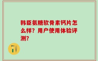 韩臣氨糖软骨素钙片怎么样？用户使用体验评测？