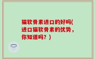 猫软骨素进口的好吗(进口猫软骨素的优势，你知道吗？)