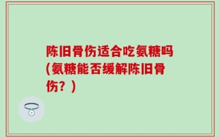 陈旧骨伤适合吃氨糖吗(氨糖能否缓解陈旧骨伤？)