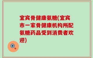 宜宾骨健康氨糖(宜宾市一家骨健康机构所配氨糖药品受到消费者欢迎)