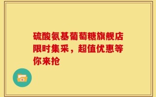 硫酸氨基葡萄糖旗舰店限时集采，超值优惠等你来抢