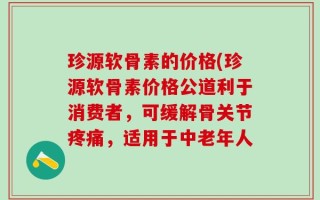 珍源软骨素的价格(珍源软骨素价格公道利于消费者，可缓解骨关节疼痛，适用于中老年人