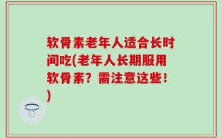 软骨素老年人适合长时间吃(老年人长期服用软骨素？需注意这些！)