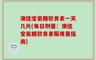 澳佳宝氨糖软骨素一天几片(每日剂量：澳佳宝氨糖软骨素服用量指南)