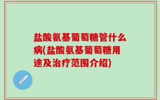 盐酸氨基葡萄糖管什么病(盐酸氨基葡萄糖用途及治疗范围介绍)