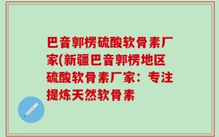 巴音郭楞硫酸软骨素厂家(新疆巴音郭楞地区硫酸软骨素厂家：专注提炼天然软骨素