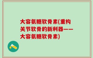 大容氨糖软骨素(重构关节软骨的新利器——大容氨糖软骨素)
