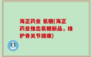 海正药业 氨糖(海正药业推出氨糖新品，维护骨关节健康)