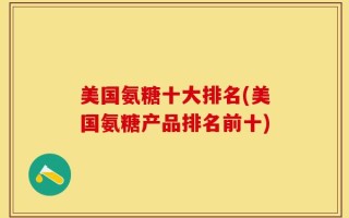 美国氨糖十大排名(美国氨糖产品排名前十)