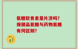 氨糖软骨素是片济吗？保健品氨糖与药物氨糖有何区别？