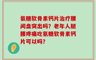 氨糖软骨素钙片治疗腰间盘突出吗？老年人腿腰疼痛吃氨糖软骨素钙片可以吗？
