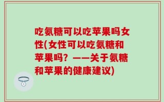 吃氨糖可以吃苹果吗女性(女性可以吃氨糖和苹果吗？——关于氨糖和苹果的健康建议)