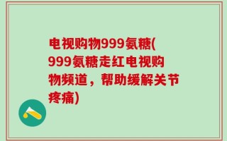 电视购物999氨糖(999氨糖走红电视购物频道，帮助缓解关节疼痛)