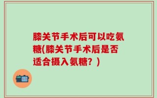 膝关节手术后可以吃氨糖(膝关节手术后是否适合摄入氨糖？)