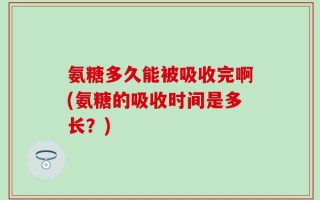 氨糖多久能被吸收完啊(氨糖的吸收时间是多长？)