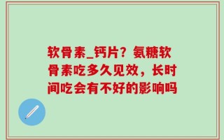 软骨素_钙片？氨糖软骨素吃多久见效，长时间吃会有不好的影响吗