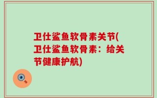 卫仕鲨鱼软骨素关节(卫仕鲨鱼软骨素：给关节健康护航)