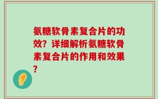 氨糖软骨素复合片的功效？详细解析氨糖软骨素复合片的作用和效果？