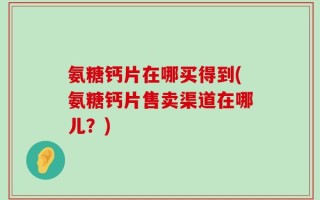 氨糖钙片在哪买得到(氨糖钙片售卖渠道在哪儿？)