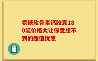 氨糖软骨素钙胶囊180装价格大让你意想不到的超值优惠