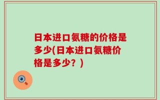 日本进口氨糖的价格是多少(日本进口氨糖价格是多少？)