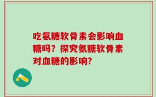 吃氨糖软骨素会影响血糖吗？探究氨糖软骨素对血糖的影响？