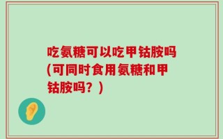 吃氨糖可以吃甲钴胺吗(可同时食用氨糖和甲钴胺吗？)