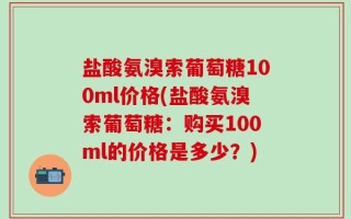 盐酸氨溴索葡萄糖100ml价格(盐酸氨溴索葡萄糖：购买100ml的价格是多少？)