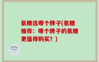 氨糖选哪个牌子(氨糖推荐：哪个牌子的氨糖更值得购买？)