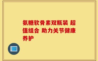 氨糖软骨素双瓶装 超值组合 助力关节健康养护