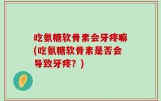 吃氨糖软骨素会牙疼嘛(吃氨糖软骨素是否会导致牙疼？)