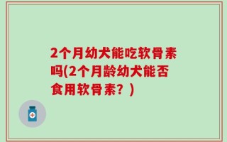 2个月幼犬能吃软骨素吗(2个月龄幼犬能否食用软骨素？)