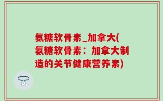 氨糖软骨素_加拿大(氨糖软骨素：加拿大制造的关节健康营养素)