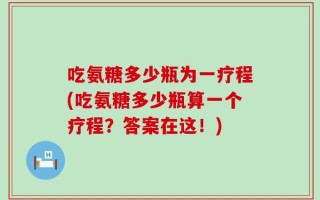 吃氨糖多少瓶为一疗程(吃氨糖多少瓶算一个疗程？答案在这！)
