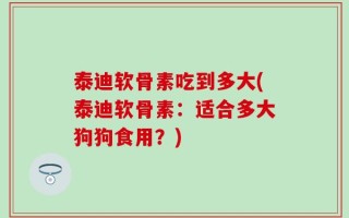 泰迪软骨素吃到多大(泰迪软骨素：适合多大狗狗食用？)