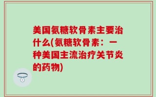 美国氨糖软骨素主要治什么(氨糖软骨素：一种美国主流治疗关节炎的药物)