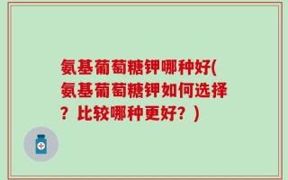 氨基葡萄糖钾哪种好(氨基葡萄糖钾如何选择？比较哪种更好？)