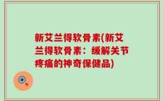 新艾兰得软骨素(新艾兰得软骨素：缓解关节疼痛的神奇保健品)