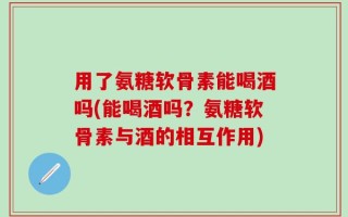 用了氨糖软骨素能喝酒吗(能喝酒吗？氨糖软骨素与酒的相互作用)