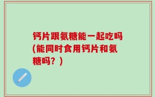 钙片跟氨糖能一起吃吗(能同时食用钙片和氨糖吗？)