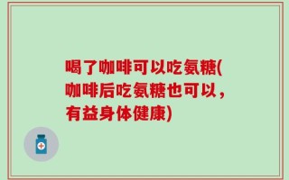 喝了咖啡可以吃氨糖(咖啡后吃氨糖也可以，有益身体健康)