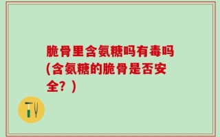 脆骨里含氨糖吗有毒吗(含氨糖的脆骨是否安全？)