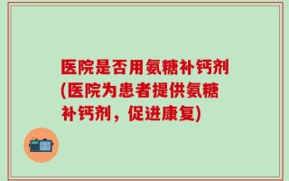 医院是否用氨糖补钙剂(医院为患者提供氨糖补钙剂，促进康复)