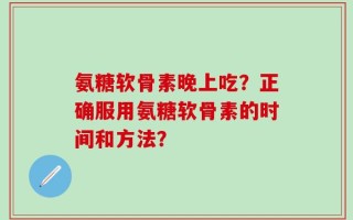 氨糖软骨素晚上吃？正确服用氨糖软骨素的时间和方法？
