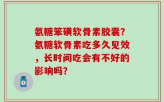 氨糖笨磺软骨素胶囊？氨糖软骨素吃多久见效，长时间吃会有不好的影响吗？