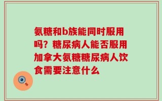 氨糖和b族能同时服用吗？糖尿病人能否服用加拿大氨糖糖尿病人饮食需要注意什么