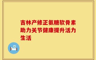 吉林产修正氨糖软骨素助力关节健康提升活力生活