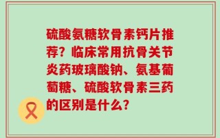 硫酸氨糖软骨素钙片推荐？临床常用抗骨关节炎药玻璃酸钠、氨基葡萄糖、硫酸软骨素三药的区别是什么？